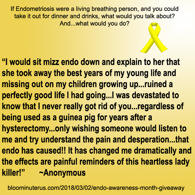 I would sit mizz endo down and explain to her that she took away the best years of my young life and missing out on my children growing up...ruined a perfectly good life I had going...I was devastated to know that I never really got rid of you...regardless of being used as a guinea pig for years after a hysterectomy...only wishing someone would listen to me and try understand the pain and desperation...that endo has caused!! It has changed me dramatically and the effects are painful reminders of this heartless lady killer!