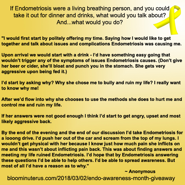 "I would first start by politely offering my time. Saying how I would like to get together and talk about issues and complications Endometriosis was causing me. 

Upon arrival we would start with a drink - I’d have something easy going that wouldn’t trigger any of the symptoms of issues Endometriosis causes. (Don’t give her beer or cider, she’ll bloat and punch you in the stomach. She gets very aggressive upon being fed it.) 

I’d start by asking why? Why she chose me to bully and ruin my life? I really want to know why me! 

After we’d flow into why she choose to use the methods she does to hurt me and control me and ruin my life. 

If her answers were not good enough I think I’d start to get angry, upset and most likely aggressive back. 

By the end of the evening and the end of our discussion I’d take Endometriosis for a looong drive. I’d push her out of the car and scream from the top of my lungs. I wouldn’t get physical with her because I know just how much pain she inflicts on me and this wasn’t about inflicting pain back. This was about finding answers and meeting my life ruined Endometriosis. I’d hope that by Endometriosis answering these questions I’d be able to help others. I’d be able to spread awareness. But most of all I’d have a reason as to why."