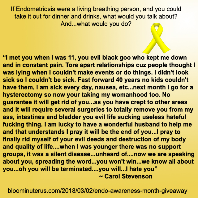 I met you when I was 11, you evil black goo who kept me down and in constant pain. Tore apart relationships cuz people thought I was lying when I couldn't make events or do things. I didn't look sick so I couldn't be sick. Fast forward 40 years no kids couldn't have them, I am sick every day, nausea, etc...next month I go for a hysterectomy so now your taking my womanhood too. No guarantee it will get rid of you...as you have crept to other areas and it will require several surgeries to totally remove you from my ass, intestines and blaster you evil life sucking useless hateful fucking thing. I am lucky to have a wonderful husband to help me and that understands I pray it will be the end of you...I pray to finally rid myself of your evil deeds and destruction of my body and quality of life....when I was younger there was no support groups, it was a silent disease...unheard of....now we are speaking about you, spreading the word...you won't win...we know all about you...oh you will be terminated....you will...I hate you