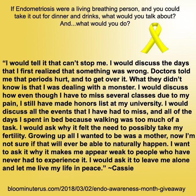 I would tell it that can’t stop me. I would discuss the days that I first realized that something was wrong. Doctors told me that periods hurt, and to get over it. What they didn’t know is that I was dealing with a monster. I would discuss how even though I have to miss several classes due to my pain, I still have made honors list at my university. I would discuss all the events that I have had to miss, and all of the days I spent in bed because walking was too much of a task. I would ask why it felt the need to possibly take my fertility. Growing up all I wanted to be was a mother, now I’m not sure if that will ever be able to naturally happen. I want to ask it why it makes me appear weak to people who have never had to experience it. I would ask it to leave me alone and let me live my life in peace.