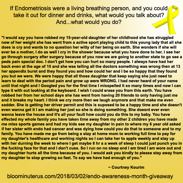 I would say you have robbed my 15-year-old daughter of her childhood she has struggled now of her weight she has went from a active sport playing child to this young lady that all she does is cry and wants to no question her witty of her being on earth. She wonders if she will ever be a mother, I do as well I cry in the shower because what you have done to her. I see her go through surgery after surgery because of you now we are going to another state to go see a peds pain special doc. I don't get how you can hurt so many people. I always have had her back even at the age of 10 and she was telling all the doctors something was wrong then at 13 her appendix burst and they found you and how could her and I be so happy that they found you but we were. We were happy that all those daughter that keep saying she just need to learn to deal with the period pain and grow up were WRONG. I had never heard of your name untill that night and I giggled you for the first time I misspelled it so many times and now I can type it with out looking at the keyboard. I wish I could erase you from this earth. You have robbed her from her school days she has went from having 20 friends to only having just me and it breaks my heart. I think we cry more then we laugh anymore and that make me even sadder. She is getting her driver permit and this is spouse to be a happy time and she doesn't even wanna get it I am making her just so she is doing something. She doesnt ever even wanna leave the house and it's all your fault how could you do this to my baby. You have effected my whole family you have taken time away from my other 2 children you have made me miss sports games and had my kids see my daughter in pain to where my 6 year old asked if her sister with endo had cancer and was dieing how could you do that to someone and to my family. You have made me go from being a stay at home mom to working full time to pay for my daughter's health care and working nights so I can take her to appts weekly and stay up with her durning the week to where I get maybe 8 hr a a week of sleep I could just punch you in the fucking face for that and I don't cuss. So I run on no sleep and I am tired I am wore out and my daughter hurts all the time because of you. I would ask you kindly to please stay away from my daughter to stop growing so fast. To say we have had enough of you.