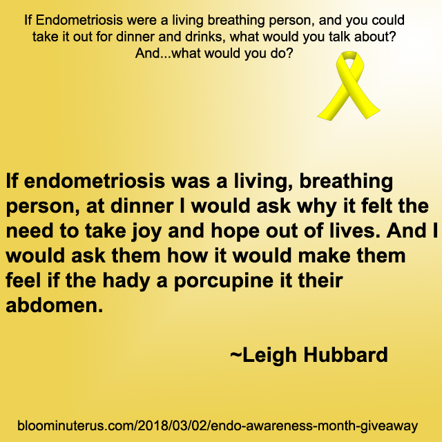 If endometriosis was a living, breathing person, at dinner I would ask why it felt the need to take joy and hope out of lives. And I would ask them how it would make them feel if the had a porcupine it their abdomen.