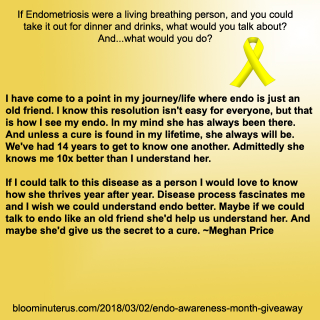 I have come to a point in my journey/life where endo is just an old friend. I know this resolution isn't easy for everyone, but that is how I see my endo. In my mind she has always been there. And unless a cure is found in my lifetime, she always will be. We've had 14 years to get to know one another. Admittedly she knows me 10x better than I understand her. If I could talk to this disease as a person I would love to know how she thrives year after year. Disease process fascinates me and I wish we could understand endo better. Maybe if we could talk to endo like an old friend she'd help us understand her. And maybe she'd give us the secret to a cure.