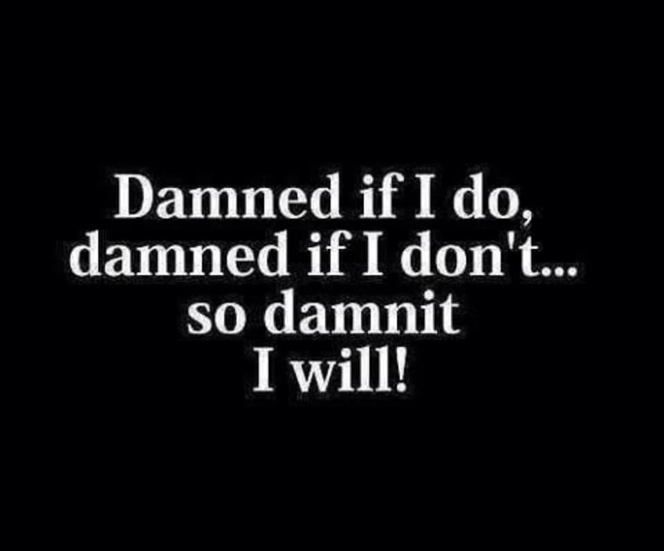 Damned if I do, damned if I don't...so damnit I will!