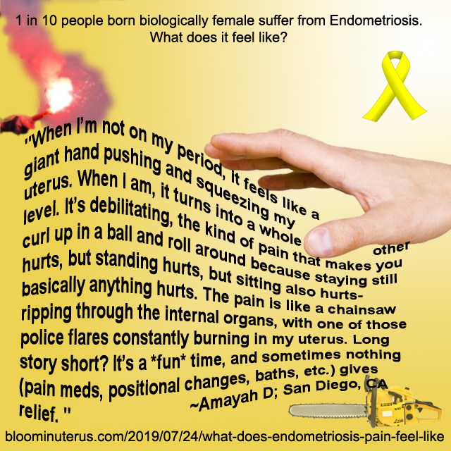 "When I’m not on my period, it feels like a giant hand pushing and squeezing my uterus. When I am, it turns into a whole other level. It’s debilitating, the kind of pain that makes you curl up in a ball and roll around because staying still hurts, but standing hurts, but sitting also hurts- basically anything hurts. The pain is like a chainsaw ripping through the internal organs, with one of those police flares constantly burning in my uterus. 

Long story short? It’s a *fun* time, and sometimes nothing (pain meds, positional changes, baths, etc.) gives relief. "