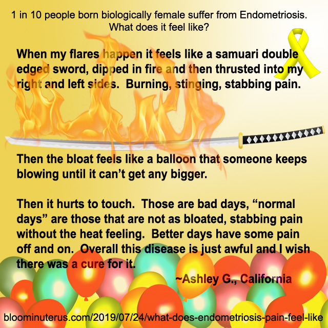 When my flares happen it feels like a samurai double edged sword, dipped in fire and then thrusted into my right and left sides. Burning, stinging, stabbing pain.  Then the bloat feels like a balloon that someone keeps blowing until it can't get any bigger.  Then it hurts to touch. Those are bad days, "normal days" are thsoe that are not as bloated, stabbing pain without the heat feeling. Better daysh ave some pain off and on. Overall this disease is just awful and I wish there was a cure for it. 